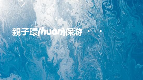 親子環(huán)保游，暢游自然奇妙行